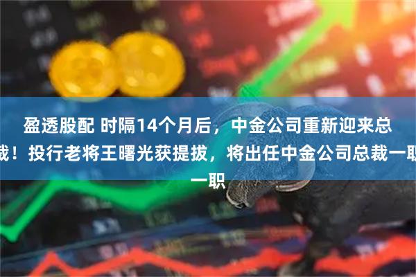 盈透股配 时隔14个月后，中金公司重新迎来总裁！投行老将王曙光获提拔，将出任中金公司总裁一职