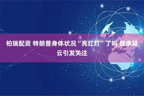 柏瑞配资 特朗普身体状况“亮红灯”了吗 健康疑云引发关注