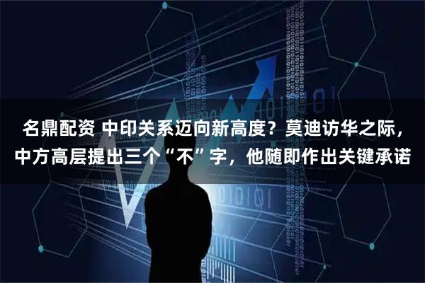 名鼎配资 中印关系迈向新高度？莫迪访华之际，中方高层提出三个“不”字，他随即作出关键承诺