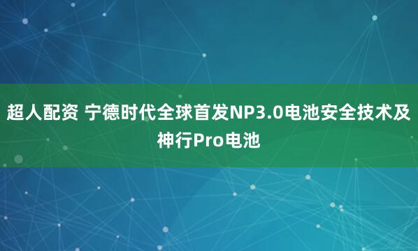 超人配资 宁德时代全球首发NP3.0电池安全技术及神行Pro电池