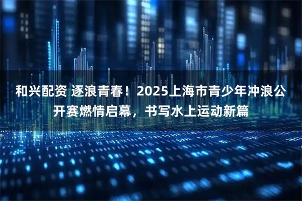 和兴配资 逐浪青春！2025上海市青少年冲浪公开赛燃情启幕，书写水上运动新篇