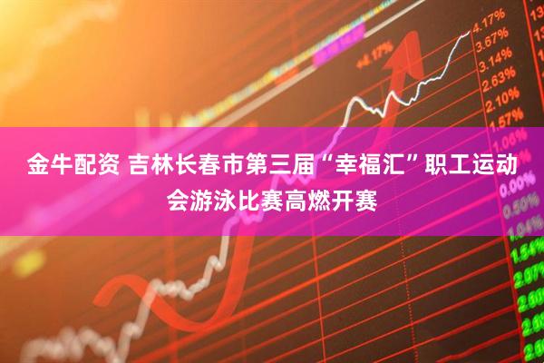 金牛配资 吉林长春市第三届“幸福汇”职工运动会游泳比赛高燃开赛