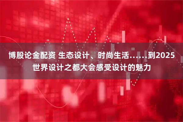 博股论金配资 生态设计、时尚生活……到2025世界设计之都大会感受设计的魅力