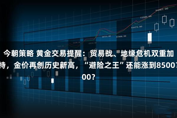 今朝策略 黄金交易提醒：贸易战、地缘危机双重加持，金价再创历史新高，“避险之王”还能涨到8500？