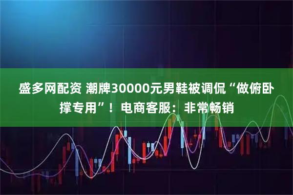 盛多网配资 潮牌30000元男鞋被调侃“做俯卧撑专用”！电商客服：非常畅销