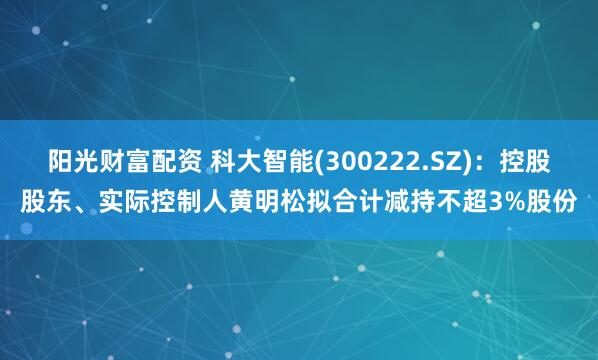 阳光财富配资 科大智能(300222.SZ)：控股股东、实际控制人黄明松拟合计减持不超3%股份