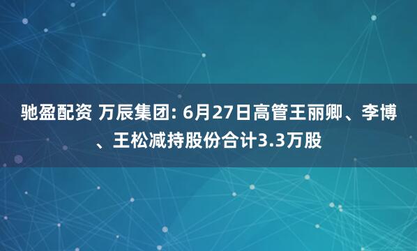 驰盈配资 万辰集团: 6月27日高管王丽卿、李博、王松减持股份合计3.3万股