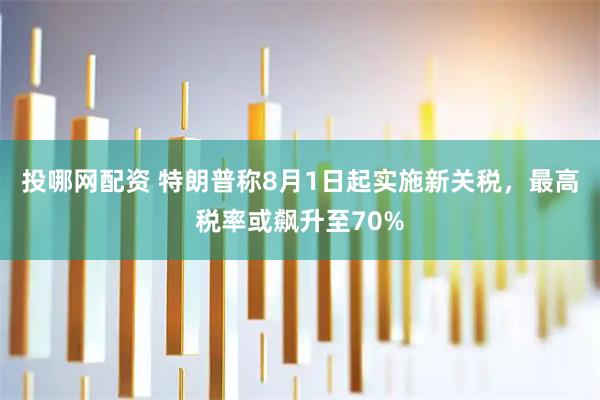 投哪网配资 特朗普称8月1日起实施新关税，最高税率或飙升至70%