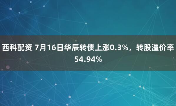 西科配资 7月16日华辰转债上涨0.3%，转股溢价率54.94%
