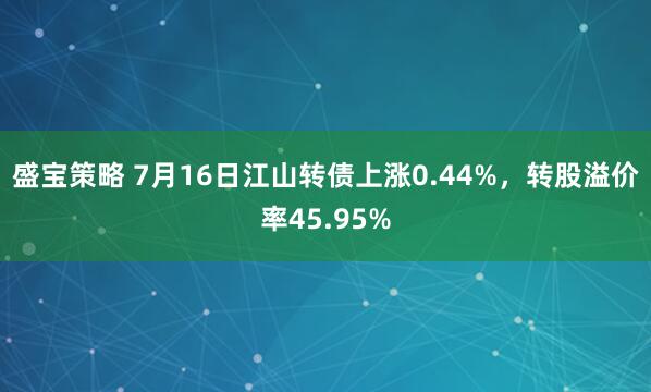 盛宝策略 7月16日江山转债上涨0.44%,转股溢价率45.95%