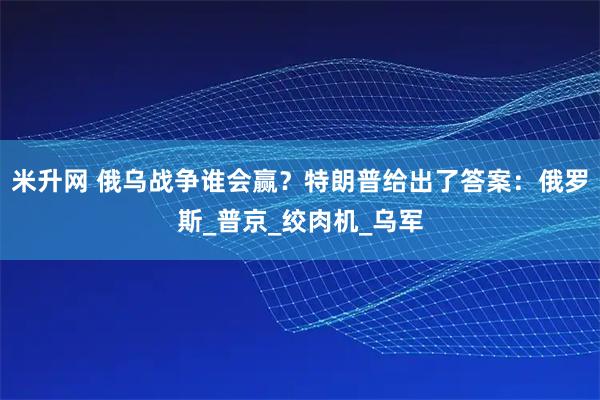 米升网 俄乌战争谁会赢?特朗普给出了答案:俄罗斯_普京_绞肉机_乌军