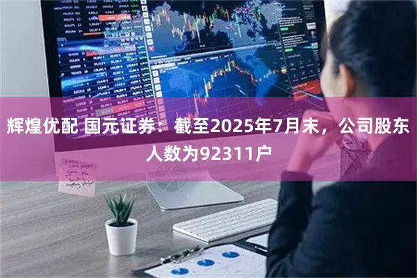 辉煌优配 国元证券：截至2025年7月末，公司股东人数为92311户