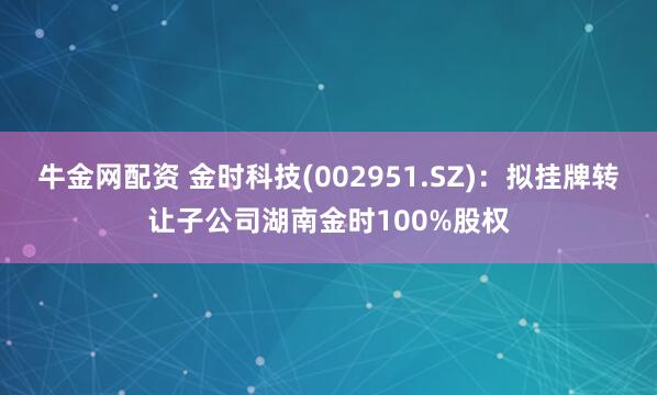 牛金网配资 金时科技(002951.SZ)：拟挂牌转让子公司湖南金时100%股权