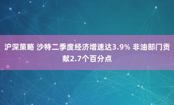 沪深策略 沙特二季度经济增速达3.9% 非油部门贡献2.7个百分点