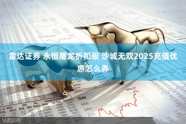 雷达证券 永恒屠龙折扣服 沙城无双2025充值优惠怎么弄