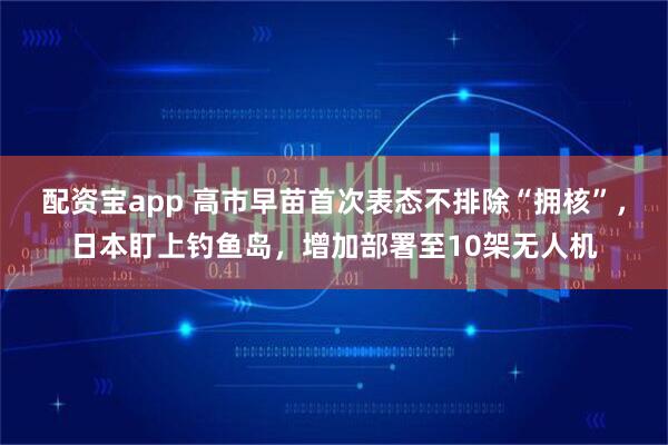 配资宝app 高市早苗首次表态不排除“拥核”，日本盯上钓鱼岛，增加部署至10架无人机