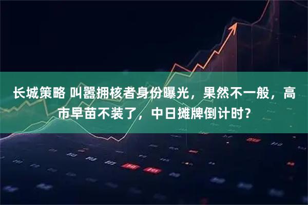 长城策略 叫嚣拥核者身份曝光，果然不一般，高市早苗不装了，中日摊牌倒计时？