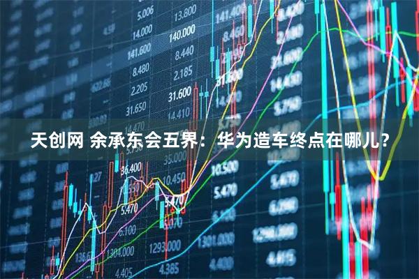 天创网 余承东会五界：华为造车终点在哪儿？