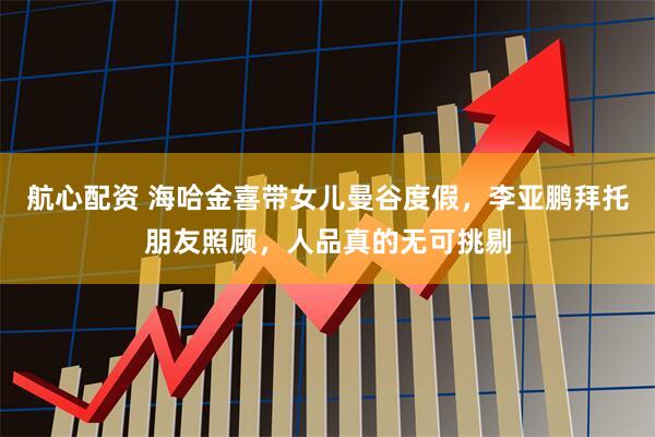 航心配资 海哈金喜带女儿曼谷度假，李亚鹏拜托朋友照顾，人品真的无可挑剔