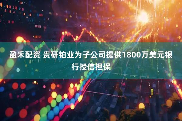 盈禾配资 贵研铂业为子公司提供1800万美元银行授信担保