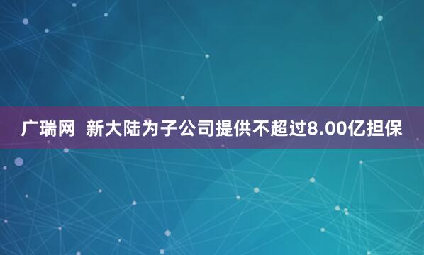 广瑞网  新大陆为子公司提供不超过8.00亿担保