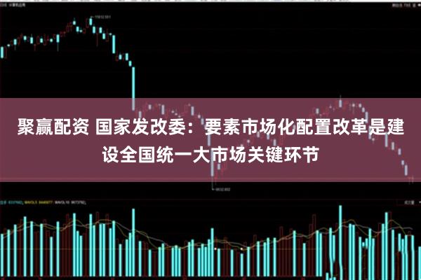 聚赢配资 国家发改委：要素市场化配置改革是建设全国统一大市场关键环节