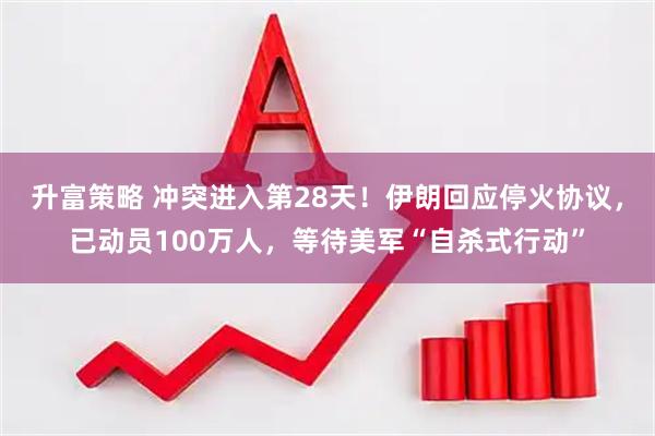 升富策略 冲突进入第28天！伊朗回应停火协议，已动员100万人，等待美军“自杀式行动”
