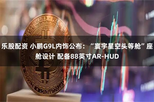 乐股配资 小鹏G9L内饰公布：“寰宇星空头等舱”座舱设计 配备88英寸AR-HUD